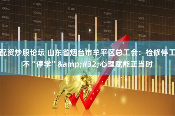 配资炒股论坛 山东省烟台市牟平区总工会：检修停工不“停学”&#32;心理赋能正当时