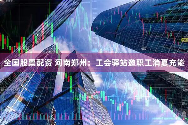 全国股票配资 河南郑州：工会驿站邀职工消夏充能