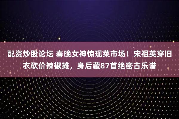 配资炒股论坛 春晚女神惊现菜市场！宋祖英穿旧衣砍价辣椒摊，身后藏87首绝密古乐谱
