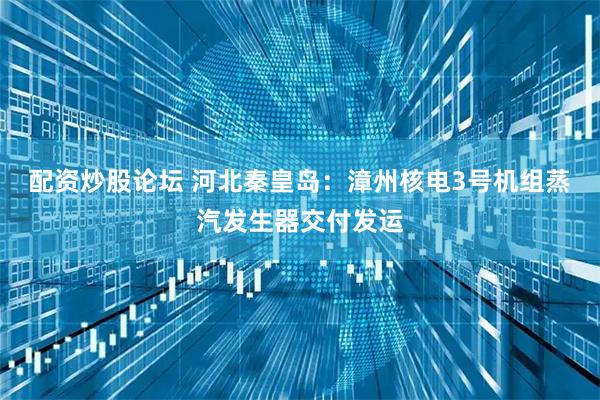 配资炒股论坛 河北秦皇岛：漳州核电3号机组蒸汽发生器交付发运