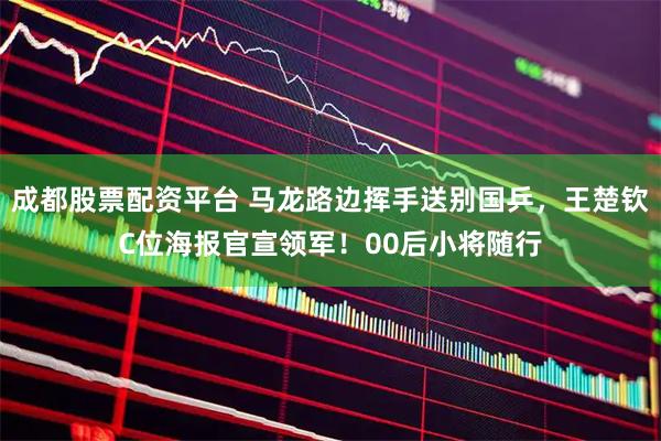 成都股票配资平台 马龙路边挥手送别国乒，王楚钦C位海报官宣领军！00后小将随行