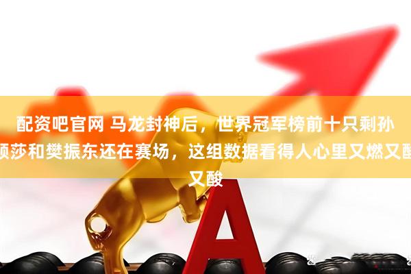 配资吧官网 马龙封神后，世界冠军榜前十只剩孙颖莎和樊振东还在赛场，这组数据看得人心里又燃又酸