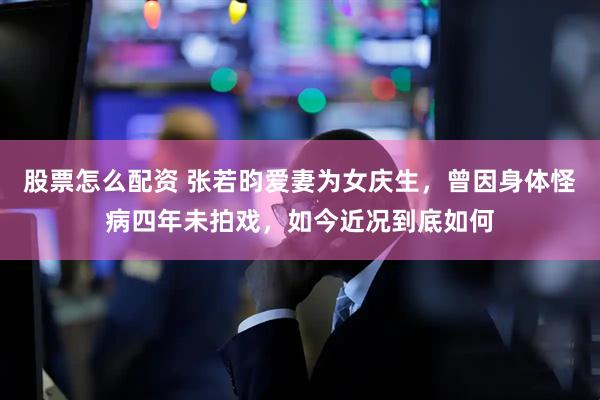 股票怎么配资 张若昀爱妻为女庆生，曾因身体怪病四年未拍戏，如今近况到底如何