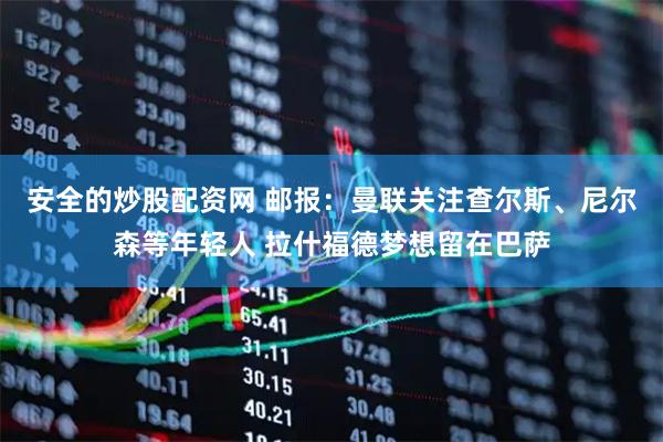 安全的炒股配资网 邮报：曼联关注查尔斯、尼尔森等年轻人 拉什福德梦想留在巴萨
