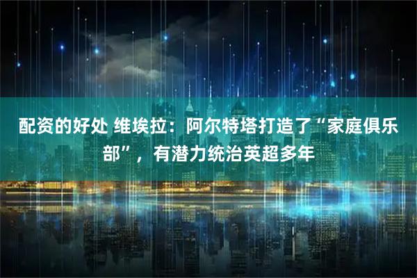 配资的好处 维埃拉：阿尔特塔打造了“家庭俱乐部”，有潜力统治英超多年