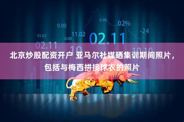 北京炒股配资开户 亚马尔社媒晒集训期间照片，包括与梅西拼接球衣的照片