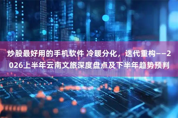 炒股最好用的手机软件 冷暖分化，迭代重构——2026上半年云南文旅深度盘点及下半年趋势预判