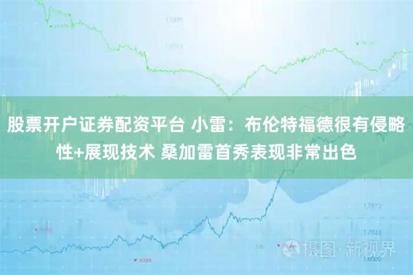股票开户证券配资平台 小雷：布伦特福德很有侵略性+展现技术 桑加雷首秀表现非常出色